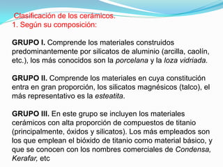 Clasificación de los cerámicos.
1. Según su composición:

GRUPO I. Comprende los materiales construidos
predominantemente por silicatos de aluminio (arcilla, caolín,
etc.), los más conocidos son la porcelana y la loza vidriada.

GRUPO II. Comprende los materiales en cuya constitución
entra en gran proporción, los silicatos magnésicos (talco), el
más representativo es la esteatita.

GRUPO III. En este grupo se incluyen los materiales
cerámicos con alta proporción de compuestos de titanio
(principalmente, óxidos y silicatos). Los más empleados son
los que emplean el bióxido de titanio como material básico, y
que se conocen con los nombres comerciales de Condensa,
Kerafar, etc
 
