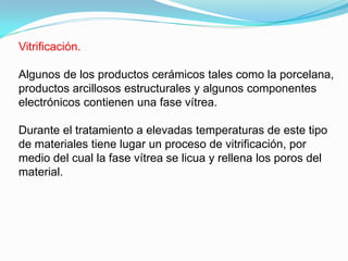 Vitrificación.

Algunos de los productos cerámicos tales como la porcelana,
productos arcillosos estructurales y algunos componentes
electrónicos contienen una fase vítrea.

Durante el tratamiento a elevadas temperaturas de este tipo
de materiales tiene lugar un proceso de vitrificación, por
medio del cual la fase vítrea se licua y rellena los poros del
material.
 