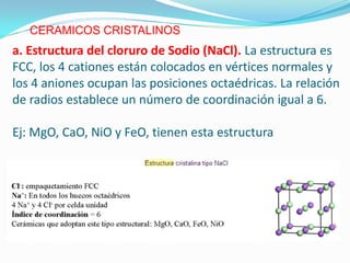 CERAMICOS CRISTALINOS
a. Estructura del cloruro de Sodio (NaCl). La estructura es
FCC, los 4 cationes están colocados en vértices normales y
los 4 aniones ocupan las posiciones octaédricas. La relación
de radios establece un número de coordinación igual a 6.

Ej: MgO, CaO, NiO y FeO, tienen esta estructura
 
