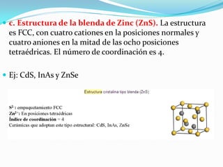  c. Estructura de la blenda de Zinc (ZnS). La estructura
 es FCC, con cuatro cationes en la posiciones normales y
 cuatro aniones en la mitad de las ocho posiciones
 tetraédricas. El número de coordinación es 4.

 Ej: CdS, InAs y ZnSe
 