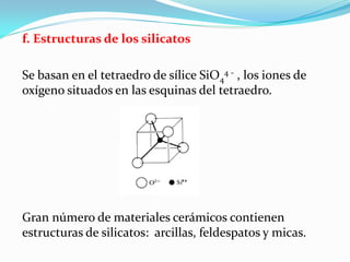 f. Estructuras de los silicatos

Se basan en el tetraedro de sílice SiO44 - , los iones de
oxígeno situados en las esquinas del tetraedro.




Gran número de materiales cerámicos contienen
estructuras de silicatos: arcillas, feldespatos y micas.
 
