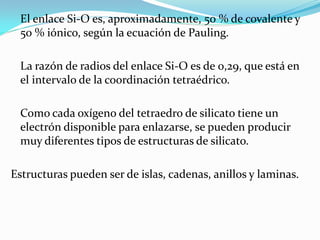 El enlace Si-O es, aproximadamente, 50 % de covalente y
 50 % iónico, según la ecuación de Pauling.

 La razón de radios del enlace Si-O es de 0,29, que está en
 el intervalo de la coordinación tetraédrico.

 Como cada oxígeno del tetraedro de silicato tiene un
 electrón disponible para enlazarse, se pueden producir
 muy diferentes tipos de estructuras de silicato.

Estructuras pueden ser de islas, cadenas, anillos y laminas.
 