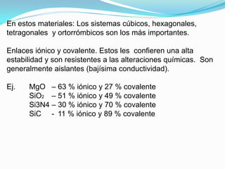 En estos materiales: Los sistemas cúbicos, hexagonales,
tetragonales y ortorrómbicos son los más importantes.

Enlaces iónico y covalente. Estos les confieren una alta
estabilidad y son resistentes a las alteraciones químicas. Son
generalmente aislantes (bajísima conductividad).

Ej.   MgO – 63 % iónico y 27 % covalente
      SiO2 – 51 % iónico y 49 % covalente
      Si3N4 – 30 % iónico y 70 % covalente
      SiC - 11 % iónico y 89 % covalente
 