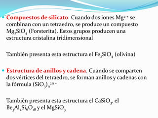  Compuestos de silicato. Cuando dos iones Mg2 + se
 combinan con un tetraedro, se produce un compuesto
 Mg2SiO4 (Forsterita). Estos grupos producen una
 estructura cristalina tridimensional

 También presenta esta estructura el Fe2SiO4 (olivina)

 Estructura de anillos y cadena. Cuando se comparten
 dos vértices del tetraedro, se forman anillos y cadenas con
 la fórmula (SiO3)n2n –

 También presenta esta estructura el CaSiO3, el
 Be3Al2Si6O18 y el MgSiO3
 