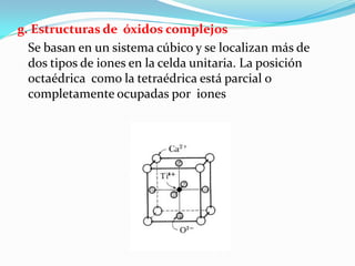 g. Estructuras de óxidos complejos
  Se basan en un sistema cúbico y se localizan más de
  dos tipos de iones en la celda unitaria. La posición
  octaédrica como la tetraédrica está parcial o
  completamente ocupadas por iones
 
