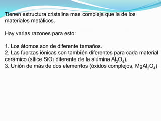 Tienen estructura cristalina mas compleja que la de los
materiales metálicos.

Hay varias razones para esto:

1. Los átomos son de diferente tamaños.
2. Las fuerzas iónicas son también diferentes para cada material
cerámico (sílice SiO2 diferente de la alúmina Al2O4).
3. Unión de más de dos elementos (óxidos complejos, MgAl2O4)
 