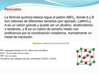 Perovskita

La fórmula química básica sigue el patrón ABO3, donde A y B
son cationes de diferentes tamaños (por ejemplo, LaMnO3).
A es un catión grande y puede ser un alcalino, alcalinotérreo
o lantánido, y B es un catión de tamaño medio con
preferencia por la coordinación octaédrica, normalmente un
metal de transición.
 