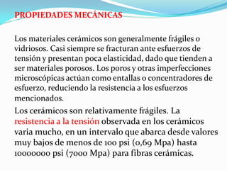 PROPIEDADES MECÁNICAS

Los materiales cerámicos son generalmente frágiles o
vidriosos. Casi siempre se fracturan ante esfuerzos de
tensión y presentan poca elasticidad, dado que tienden a
ser materiales porosos. Los poros y otras imperfecciones
microscópicas actúan como entallas o concentradores de
esfuerzo, reduciendo la resistencia a los esfuerzos
mencionados.
Los cerámicos son relativamente frágiles. La
resistencia a la tensión observada en los cerámicos
varia mucho, en un intervalo que abarca desde valores
muy bajos de menos de 100 psi (0,69 Mpa) hasta
10000000 psi (7000 Mpa) para fibras cerámicas.
 