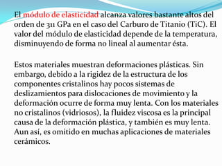El módulo de elasticidad alcanza valores bastante altos del
orden de 311 GPa en el caso del Carburo de Titanio (TiC). El
valor del módulo de elasticidad depende de la temperatura,
disminuyendo de forma no lineal al aumentar ésta.

Estos materiales muestran deformaciones plásticas. Sin
embargo, debido a la rigidez de la estructura de los
componentes cristalinos hay pocos sistemas de
deslizamientos para dislocaciones de movimiento y la
deformación ocurre de forma muy lenta. Con los materiales
no cristalinos (vidriosos), la fluidez viscosa es la principal
causa de la deformación plástica, y también es muy lenta.
Aun así, es omitido en muchas aplicaciones de materiales
cerámicos.
 