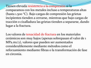 Tienen elevada resistencia a la compresión si la
comparamos con los metales incluso a temperaturas altas
(hasta 1.500 °C). Bajo cargas de compresión las grietas
incipientes tienden a cerrarse, mientras que bajo cargas de
tracción o cizalladura las grietas tienden a separarse, dando
lugar a la fractura.

Los valores de tenacidad de fractura en los materiales
cerámicos son muy bajos (apenas sobrepasan el valor de 1
MPa.m1/2), valores que pueden ser aumentados
considerablemente mediante métodos como el
reforzamiento mediante fibras o la transformación de fase
en circonia.
 