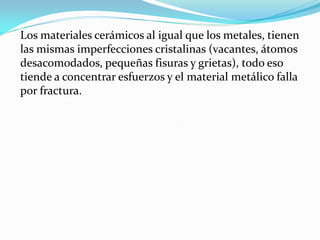Los materiales cerámicos al igual que los metales, tienen
las mismas imperfecciones cristalinas (vacantes, átomos
desacomodados, pequeñas fisuras y grietas), todo eso
tiende a concentrar esfuerzos y el material metálico falla
por fractura.
 