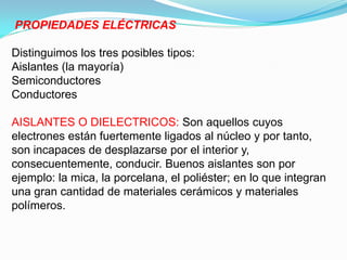 PROPIEDADES ELÉCTRICAS

Distinguimos los tres posibles tipos:
Aislantes (la mayoría)
Semiconductores
Conductores

AISLANTES O DIELECTRICOS: Son aquellos cuyos
electrones están fuertemente ligados al núcleo y por tanto,
son incapaces de desplazarse por el interior y,
consecuentemente, conducir. Buenos aislantes son por
ejemplo: la mica, la porcelana, el poliéster; en lo que integran
una gran cantidad de materiales cerámicos y materiales
polímeros.
 
