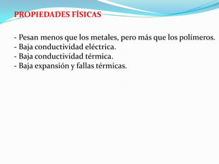 PROPIEDADES FÍSICAS

- Pesan menos que los metales, pero más que los polímeros.
- Baja conductividad eléctrica.
- Baja conductividad térmica.
- Baja expansión y fallas térmicas.
 