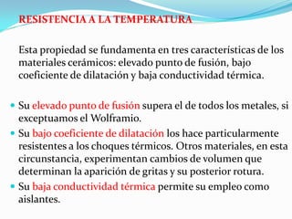 RESISTENCIA A LA TEMPERATURA

 Esta propiedad se fundamenta en tres características de los
 materiales cerámicos: elevado punto de fusión, bajo
 coeficiente de dilatación y baja conductividad térmica.

 Su elevado punto de fusión supera el de todos los metales, si
  exceptuamos el Wolframio.
 Su bajo coeficiente de dilatación los hace particularmente
  resistentes a los choques térmicos. Otros materiales, en esta
  circunstancia, experimentan cambios de volumen que
  determinan la aparición de gritas y su posterior rotura.
 Su baja conductividad térmica permite su empleo como
  aislantes.
 