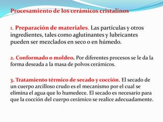 Procesamiento de los cerámicos cristalinos

1. Preparación de materiales. Las partículas y otros
ingredientes, tales como aglutinantes y lubricantes
pueden ser mezclados en seco o en húmedo.

2. Conformado o moldeo. Por diferentes procesos se le da la
forma deseada a la masa de polvos cerámicos.

3. Tratamiento térmico de secado y cocción. El secado de
un cuerpo arcilloso crudo es el mecanismo por el cual se
elimina el agua que lo humedece. El secado es necesario para
que la cocción del cuerpo cerámico se realice adecuadamente.
 