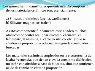 Los minerales fundamentales que entran en la composición
 de los materiales cerámicos son, esencialmente:

 a) Silicatos alumínicos (arcilla, caolín, etc.)
 b) Silicatos magnesicos (talco)

 A estos componente fundamentales se añaden muchos
 otros componentes secundarios como: el cuarzo, el
 feldespato, la alúmina, el carburo silícico, etc., y que se
 añaden en proporciones adecuadas según las cualidades
 buscadas.

 Los materiales cerámicos empleados en la electrotecnia de
 la alta frecuencia, que tienen elevada constante dieléctrica,
 no están constituidos a base de silicatos, sino que contienen
 óxido de titanio en elevada proporción.
 