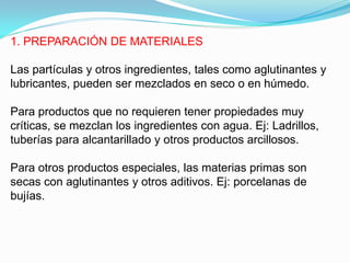 1. PREPARACIÓN DE MATERIALES

Las partículas y otros ingredientes, tales como aglutinantes y
lubricantes, pueden ser mezclados en seco o en húmedo.

Para productos que no requieren tener propiedades muy
críticas, se mezclan los ingredientes con agua. Ej: Ladrillos,
tuberías para alcantarillado y otros productos arcillosos.

Para otros productos especiales, las materias primas son
secas con aglutinantes y otros aditivos. Ej: porcelanas de
bujías.
 