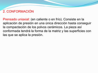 2. CONFORMACIÓN

Prensado uniaxial: (en caliente o en frío). Consiste en la
aplicación de presión en una única dirección hasta conseguir
la compactación de los polvos cerámicos. La pieza así
conformada tendrá la forma de la matriz y las superficies con
las que se aplica la presión.
 