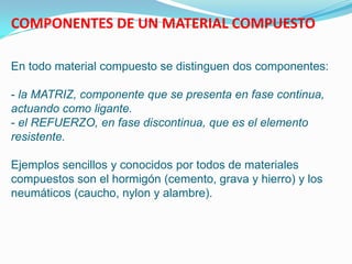 COMPONENTES DE UN MATERIAL COMPUESTO

En todo material compuesto se distinguen dos componentes:

- la MATRIZ, componente que se presenta en fase continua,
actuando como ligante.
- el REFUERZO, en fase discontinua, que es el elemento
resistente.

Ejemplos sencillos y conocidos por todos de materiales
compuestos son el hormigón (cemento, grava y hierro) y los
neumáticos (caucho, nylon y alambre).
 