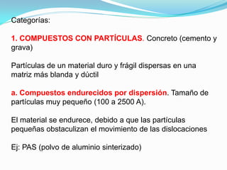 Categorías:

1. COMPUESTOS CON PARTÍCULAS. Concreto (cemento y
grava)

Partículas de un material duro y frágil dispersas en una
matriz más blanda y dúctil

a. Compuestos endurecidos por dispersión. Tamaño de
partículas muy pequeño (100 a 2500 A).

El material se endurece, debido a que las partículas
pequeñas obstaculizan el movimiento de las dislocaciones

Ej: PAS (polvo de aluminio sinterizado)
 