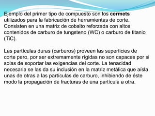 Ejemplo del primer tipo de compuesto son los cermets
utilizados para la fabricación de herramientas de corte.
Consisten en una matriz de cobalto reforzada con altos
contenidos de carburo de tungsteno (WC) o carburo de titanio
(TiC).

Las partículas duras (carburos) proveen las superficies de
corte pero, por ser extremamente rígidas no son capaces por si
solas de soportar las exigencias del corte. La tenacidad
necesaria se las da su inclusión en la matriz metálica que aísla
unas de otras a las partículas de carburo, inhibiendo de éste
modo la propagación de fracturas de una partícula a otra.
 