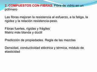2. COMPUESTOS CON FIBRAS. Fibra de vidrio en un
polímero

Las fibras mejoran la resistencia al esfuerzo, a la fatiga, la
rigidez y la relación resistencia-peso.

Fibras fuertes, rígidas y frágiles
Matriz más blanda y dúctil

Predicción de propiedades. Regla de las mezclas

Densidad, conductividad eléctrica y térmica, módulo de
elasticidad
 