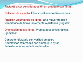 Factores a ser considerados en un producto con fibras:

Relación de aspecto. Fibras continuas o discontinuas

Fracción volumétrica de fibras. Una mayor fracción
volumétrica de fibras incrementa resistencia y rigidez.

Orientación de las fibras. Propiedades anisotrópicas
Ejemplos:

Concreto reforzado con varillas de acero
Neumáticos reforzados con alambre o nylon
Poliéster reforzado de fibra de vidrio
 