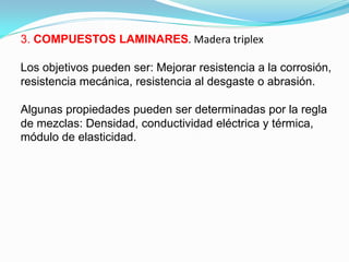 3. COMPUESTOS LAMINARES. Madera triplex

Los objetivos pueden ser: Mejorar resistencia a la corrosión,
resistencia mecánica, resistencia al desgaste o abrasión.

Algunas propiedades pueden ser determinadas por la regla
de mezclas: Densidad, conductividad eléctrica y térmica,
módulo de elasticidad.
 