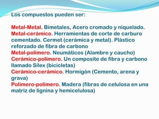 Los compuestos pueden ser:

Metal-Metal. Bimetales, Acero cromado y niquelado.
Metal-cerámico. Herramientas de corte de carburo
cementado. Cermet (cerámica y metal). Plástico
reforzado de fibra de carbono
Metal-polímero. Neumáticos (Alambre y caucho)
Cerámico-polímero. Un composite de fibra y carbono
llamado Sílex (bicicletas)
Cerámico-cerámico. Hormigón (Cemento, arena y
grava)
Polímero-polímero. Madera (fibras de celulosa en una
matriz de lignina y hemicelulosa)
 