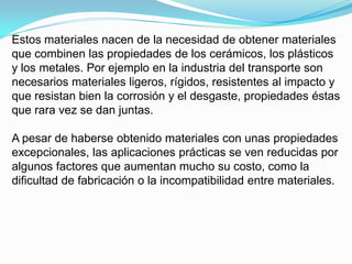 Estos materiales nacen de la necesidad de obtener materiales
que combinen las propiedades de los cerámicos, los plásticos
y los metales. Por ejemplo en la industria del transporte son
necesarios materiales ligeros, rígidos, resistentes al impacto y
que resistan bien la corrosión y el desgaste, propiedades éstas
que rara vez se dan juntas.

A pesar de haberse obtenido materiales con unas propiedades
excepcionales, las aplicaciones prácticas se ven reducidas por
algunos factores que aumentan mucho su costo, como la
dificultad de fabricación o la incompatibilidad entre materiales.
 