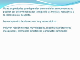 Otras propiedades que dependen de uno de los componentes no
pueden ser determinadas por la regla de las mezclas: resistencia a
la corrosión o al desgaste.

Los compuestos laminares son muy anisotrópicos

Incluyen recubrimientos muy delgados, superficies protectoras
más gruesas, elementos bimetálicos y productos laminados
 