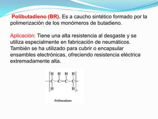 Polibutadieno (BR). Es a caucho sintético formado por la
polimerización de los monómeros de butadieno.

Aplicación: Tiene una alta resistencia al desgaste y se
utiliza especialmente en fabricación de neumáticos.
También se ha utilizado para cubrir o encapsular
ensambles electrónicas, ofreciendo resistencia eléctrica
extremadamente alta.
 