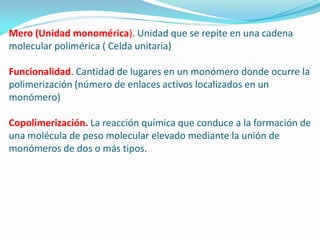 Mero (Unidad monomérica). Unidad que se repite en una cadena
molecular polimérica ( Celda unitaria)

Funcionalidad. Cantidad de lugares en un monómero donde ocurre la
polimerización (número de enlaces activos localizados en un
monómero)

Copolimerización. La reacción química que conduce a la formación de
una molécula de peso molecular elevado mediante la unión de
monómeros de dos o más tipos.
 