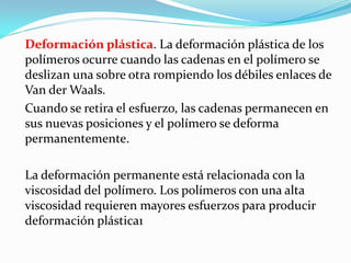 Deformación plástica. La deformación plástica de los
polímeros ocurre cuando las cadenas en el polímero se
deslizan una sobre otra rompiendo los débiles enlaces de
Van der Waals.
Cuando se retira el esfuerzo, las cadenas permanecen en
sus nuevas posiciones y el polímero se deforma
permanentemente.

La deformación permanente está relacionada con la
viscosidad del polímero. Los polímeros con una alta
viscosidad requieren mayores esfuerzos para producir
deformación plástica1
 