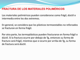 FRACTURA DE LOS MATERIALES POLIMÉRICOS

Los materiales poliméricos pueden considerarse como frágil, dúctil o
intermedia entre los dos extremos.

En general, se considera que los plásticos termoestables no reforzados
se fracturan en forma frágil.

Por otra parte, los termoplásticos pueden fracturarse en forma frágil o
dúctil. Si la fractura ocurre por debajo de Tg, entonces su forma de
fractura será frágil, mientras que si ocurre por arriba de Tg, su forma
de fractura será dúctil.
 