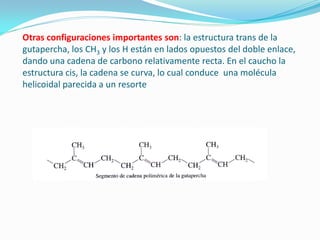 Otras configuraciones importantes son: la estructura trans de la
gutapercha, los CH3 y los H están en lados opuestos del doble enlace,
dando una cadena de carbono relativamente recta. En el caucho la
estructura cis, la cadena se curva, lo cual conduce una molécula
helicoidal parecida a un resorte
 