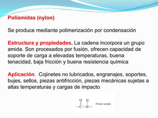 Poliamidas (nylon)

Se produce mediante polimerización por condensación

Estructura y propiedades. La cadena incorpora un grupo
amida. Son procesados por fusión, ofrecen capacidad de
soporte de carga a elevadas temperaturas, buena
tenacidad, baja fricción y buena resistencia química

Aplicación. Cojinetes no lubricados, engranajes, soportes,
bujes, sellos, piezas antifricción, piezas mecánicas sujetas a
altas temperaturas y cargas de impacto
 
