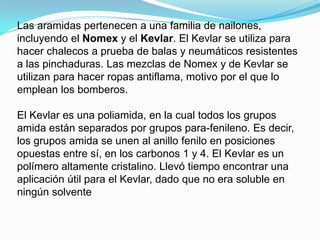 Las aramidas pertenecen a una familia de nailones,
incluyendo el Nomex y el Kevlar. El Kevlar se utiliza para
hacer chalecos a prueba de balas y neumáticos resistentes
a las pinchaduras. Las mezclas de Nomex y de Kevlar se
utilizan para hacer ropas antiflama, motivo por el que lo
emplean los bomberos.

El Kevlar es una poliamida, en la cual todos los grupos
amida están separados por grupos para-fenileno. Es decir,
los grupos amida se unen al anillo fenilo en posiciones
opuestas entre sí, en los carbonos 1 y 4. El Kevlar es un
polímero altamente cristalino. Llevó tiempo encontrar una
aplicación útil para el Kevlar, dado que no era soluble en
ningún solvente
 
