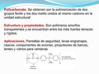 Policarbonato. Se obtienen por la polimerización de dos
grupos fenilo y los dos metilo unidos al mismo carbono en la
unidad estructural

Estructura y propiedades. Son polímeros amorfos
transparentes y se encuentran entre los más fuertes tenaces
y rígidos.

Aplicaciones. Pantallas de seguridad, levas engranajes,
cascos, componentes de aviones, propulsores de barcos,
lentes y vidrios para ventanas
 