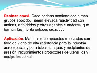 Resinas epoxi. Cada cadena contiene dos o más
grupos epóxido. Tienen elevada reactividad con
aminas, anhídridos y otros agentes curadores, que
forman fácilmente enlaces cruzados.

Aplicación. Materiales compuestos reforzados con
fibra de vidrio de alta resistencia para la industria
aeroespacial y para tubos, tanques y recipientes de
presión, recubrimientos protectores de utensilios y
equipo industrial.
 