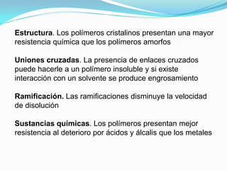 Estructura. Los polímeros cristalinos presentan una mayor
resistencia química que los polímeros amorfos

Uniones cruzadas. La presencia de enlaces cruzados
puede hacerle a un polímero insoluble y si existe
interacción con un solvente se produce engrosamiento

Ramificación. Las ramificaciones disminuye la velocidad
de disolución

Sustancias químicas. Los polímeros presentan mejor
resistencia al deterioro por ácidos y álcalis que los metales
 