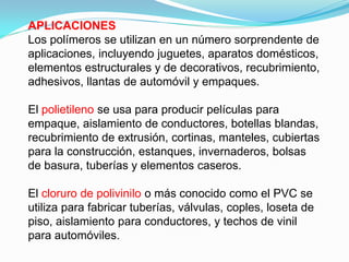 APLICACIONES
Los polímeros se utilizan en un número sorprendente de
aplicaciones, incluyendo juguetes, aparatos domésticos,
elementos estructurales y de decorativos, recubrimiento,
adhesivos, llantas de automóvil y empaques.

El polietileno se usa para producir películas para
empaque, aislamiento de conductores, botellas blandas,
recubrimiento de extrusión, cortinas, manteles, cubiertas
para la construcción, estanques, invernaderos, bolsas
de basura, tuberías y elementos caseros.

El cloruro de polivinilo o más conocido como el PVC se
utiliza para fabricar tuberías, válvulas, coples, loseta de
piso, aislamiento para conductores, y techos de vinil
para automóviles.
 