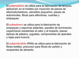 El polipropileno se utiliza para la fabricación de tanques,
aplicación en el moldeo por inyección de piezas de
electrodomésticos, utensilios pequeños, piezas de
automóviles, fibras para alfombras, cuerdas y
empaques.

El poliestireno se utiliza para la fabricación de
empaques y espumas aislantes, paneles de iluminación,
copolímeros resistentes al calor y al impacto, piezas
ópticas de plástico, juguetes, componentes de aparatos
y rejas para huevos.

El poliacrilonitrilo (PAN) se utiliza para la fabricación de
fibras textiles, precursor para fibras de carbón y
recipientes de alimento.
 