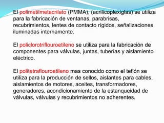 El polimetilmetacrilato (PMMA), (acrilicoplexiglas) se utiliza
para la fabricación de ventanas, parabrisas,
recubrimientos, lentes de contacto rígidos, señalizaciones
iluminadas internamente.

El policlorotriflouroetileno se utiliza para la fabricación de
componentes para válvulas, juntas, tuberías y aislamiento
eléctrico.

El politetraflouroetileno mas conocido como el teflón se
utiliza para la producción de sellos, aislantes para cables,
aislamientos de motores, aceites, transformadores,
generadores, acondicionamiento de la estanqueidad de
válvulas, válvulas y recubrimientos no adherentes.
 