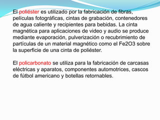 El poliéster es utilizado por la fabricación de fibras,
películas fotográficas, cintas de grabación, contenedores
de agua caliente y recipientes para bebidas. La cinta
magnética para aplicaciones de video y audio se produce
mediante evaporación, pulverización o recubrimiento de
partículas de un material magnético como el Fe2O3 sobre
la superficie de una cinta de poliéster.

El policarbonato se utiliza para la fabricación de carcasas
eléctricas y aparatos, componentes automotrices, cascos
de fútbol americano y botellas retornables.
 