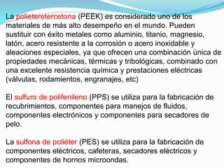 La polieteretercetona (PEEK) es considerado uno de los
materiales de más alto desempeño en el mundo. Pueden
sustituir con éxito metales como aluminio, titanio, magnesio,
latón, acero resistente a la corrosión o acero inoxidable y
aleaciones especiales, ya que ofrecen una combinación única de
propiedades mecánicas, térmicas y tribológicas, combinado con
una excelente resistencia química y prestaciones eléctricas
(válvulas, rodamientos, engranajes, etc)

El sulfuro de polifenileno (PPS) se utiliza para la fabricación de
recubrimientos, componentes para manejos de fluidos,
componentes electrónicos y componentes para secadores de
pelo.

La sulfona de poliéter (PES) se utiliza para la fabricación de
componentes eléctricos, cafeteras, secadores eléctricos y
componentes de hornos microondas.
 