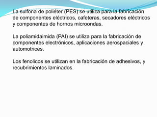 La sulfona de poliéter (PES) se utiliza para la fabricación
de componentes eléctricos, cafeteras, secadores eléctricos
y componentes de hornos microondas.

La poliamidaimida (PAI) se utiliza para la fabricación de
componentes electrónicos, aplicaciones aerospaciales y
automotrices.

Los fenolicos se utilizan en la fabricación de adhesivos, y
recubrimientos laminados.
 