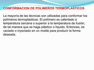 CONFORMACION DE POLIMEROS TERMOPLASTICOS

La mayoría de las técnicas son utilizadas para conformar los
polímeros termoplasticos. El polímero es calentado a
temperatura cercana o superior a la temperatura de fusión,
de tal manera que se haga plástico o líquido. Entonces, es
vaciado o inyectado en un molde para producir la forma
deseada.
 