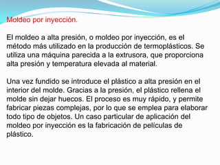 Moldeo por inyección.

El moldeo a alta presión, o moldeo por inyección, es el
método más utilizado en la producción de termoplásticos. Se
utiliza una máquina parecida a la extrusora, que proporciona
alta presión y temperatura elevada al material.

Una vez fundido se introduce el plástico a alta presión en el
interior del molde. Gracias a la presión, el plástico rellena el
molde sin dejar huecos. El proceso es muy rápido, y permite
fabricar piezas complejas, por lo que se emplea para elaborar
todo tipo de objetos. Un caso particular de aplicación del
moldeo por inyección es la fabricación de películas de
plástico.
 