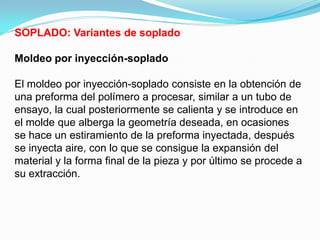 SOPLADO: Variantes de soplado

Moldeo por inyección-soplado

El moldeo por inyección-soplado consiste en la obtención de
una preforma del polímero a procesar, similar a un tubo de
ensayo, la cual posteriormente se calienta y se introduce en
el molde que alberga la geometría deseada, en ocasiones
se hace un estiramiento de la preforma inyectada, después
se inyecta aire, con lo que se consigue la expansión del
material y la forma final de la pieza y por último se procede a
su extracción.
 